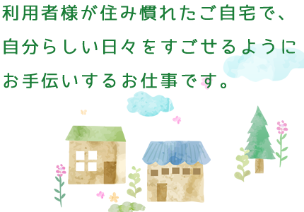 利用者が住み慣れたご自宅で、 自分らしい日々をすごせるように お手伝いするお仕事です。